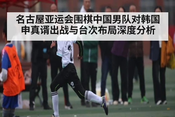 名古屋亚运会围棋中国男队对韩国申真谞出战与台次布局深度分析