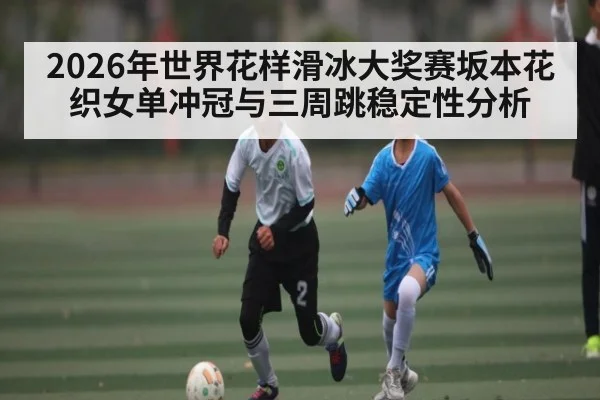 2026年世界花样滑冰大奖赛坂本花织女单冲冠与三周跳稳定性分析